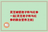灵芝破壁孢子粉与红参一起(灵芝孢子粉与红参的联合营养之旅)