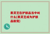 黑灵芝在护肤品当中叫什么(黑灵芝成为护肤品新宠)