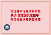 信芝源灵芝孢子粉价格多少(信芝源灵芝孢子粉价格查询及购买攻略)