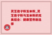 灵芝孢子粉玉米粉_灵芝孢子粉与玉米粉的完美结合：健康营养新选择