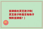 宫颈癌吃灵芝孢子粉(灵芝孢子粉是否有助于预防宫颈癌？)