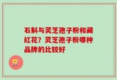 石斛与灵芝孢子粉和藏红花？灵芝孢子粉哪种品牌的比较好