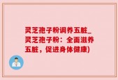 灵芝孢子粉调养五脏_灵芝孢子粉：全面滋养五脏，促进身体健康)