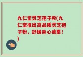 九仁堂灵芝孢子粉(九仁堂推出高品质灵芝孢子粉，舒缓身心疲累！)