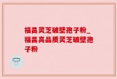 福昌灵芝破壁孢子粉_福昌高品质灵芝破壁孢子粉