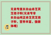兄弟专属长白山赤芝灵芝孢子粉(兄弟专享 长白山纯正赤芝灵芝孢子粉，营养丰富，强健体魄)
