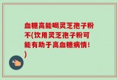 血糖高能喝灵芝孢子粉不(饮用灵芝孢子粉可能有助于高血糖病情！)