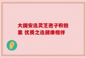 大国安选灵芝孢子粉胶囊 优质之选健康相伴