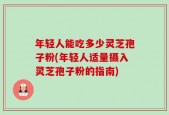 年轻人能吃多少灵芝孢子粉(年轻人适量摄入灵芝孢子粉的指南)