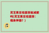 灵芝黑豆桂圆茶能减肥吗(灵芝黑豆桂圆茶：瘦身神器？)