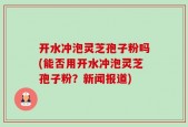 开水冲泡灵芝孢子粉吗(能否用开水冲泡灵芝孢子粉？新闻报道)