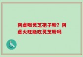 阴虚喝灵芝孢子粉？阴虚火旺能吃灵芝粉吗