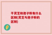 干灵芝和孢子粉有什么区别(灵芝与孢子粉的区别)
