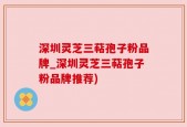 深圳灵芝三萜孢子粉品牌_深圳灵芝三萜孢子粉品牌推荐)