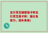五行灵芝破壁孢子粉五行灵芝孢子粉：强化免疫力，滋补身体)