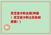 灵芝孢子粉去疤(神器！灵芝孢子粉让你告别疤痕！)
