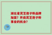 湖北省灵芝孢子粉品牌加盟？开启灵芝孢子粉事业的机会？
