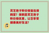 灵芝孢子粉价格皆选保鹤堂？保鹤堂灵芝孢子粉价格优惠，让您享受健康美好生活？