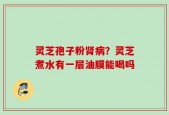 灵芝孢子粉肾病？灵芝煮水有一层油膜能喝吗