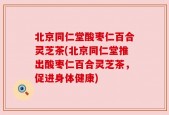 北京同仁堂酸枣仁百合灵芝茶(北京同仁堂推出酸枣仁百合灵芝茶，促进身体健康)