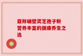 亚邦破壁灵芝孢子粉 营养丰富的健康养生之选