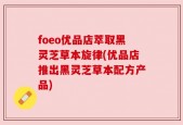 foeo优品店萃取黑灵芝草本旋律(优品店推出黑灵芝草本配方产品)