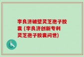 李良济破壁灵芝孢子胶囊 (李良济创新专利灵芝孢子胶囊问世)