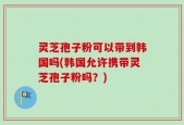 灵芝孢子粉可以带到韩国吗(韩国允许携带灵芝孢子粉吗？)