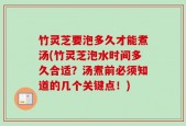 竹灵芝要泡多久才能煮汤(竹灵芝泡水时间多久合适？汤煮前必须知道的几个关键点！)