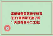 富硒破壁灵芝孢子粉灵芝王(富硒灵芝孢子粉：天然养生不二之选)