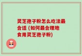 灵芝孢子粉怎么吃法最合适 (如何最合理地食用灵芝孢子粉)