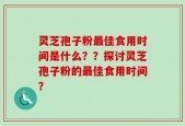 灵芝孢子粉最佳食用时间是什么？？探讨灵芝孢子粉的最佳食用时间？