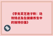 《李克灵芝孢子粉：功效特点及在健康养生中的独特价值》