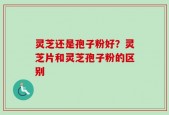 灵芝还是孢子粉好？灵芝片和灵芝孢子粉的区别