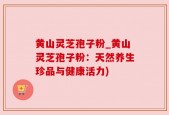 黄山灵芝孢子粉_黄山灵芝孢子粉：天然养生珍品与健康活力)