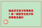 精品灵芝孢子粉哪里卖？紫一破壁灵芝孢子粉到哪里买最好
