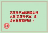 灵芝孢子油能擦脸么吗女生(灵芝孢子油：适合女生美容护肤？)