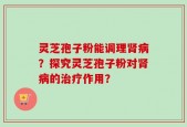 灵芝孢子粉能调理肾病？探究灵芝孢子粉对肾病的治疗作用？