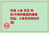 药酒 人参 灵芝 枸杞(中草药酿造的健康饮品：人参灵芝枸杞药酒)