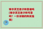 锦华灵芝孢子粉靠谱吗(锦华灵芝孢子粉可靠吗？一份详细的购买指南)
