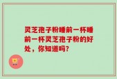 灵芝孢子粉睡前一杯睡前一杯灵芝孢子粉的好处，你知道吗？