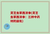 灵芝虫草西洋参(灵芝虫草西洋参：三种中药材的益处)