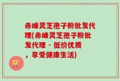 赤峰灵芝孢子粉批发代理(赤峰灵芝孢子粉批发代理 - 低价优质，享受健康生活)