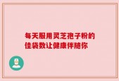 每天服用灵芝孢子粉的佳袋数让健康伴随你