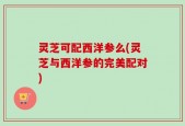 灵芝可配西洋参么(灵芝与西洋参的完美配对)