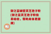 御之蓝破壁灵芝孢子粉(御之蓝灵芝孢子粉极易吸收，帮助身体更健康)