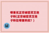 哪里买正宗破壁灵芝孢子粉(正宗破壁灵芝孢子粉在哪里购买？)