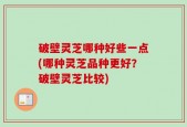 破壁灵芝哪种好些一点(哪种灵芝品种更好？破壁灵芝比较)