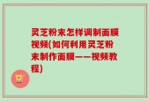 灵芝粉末怎样调制面膜视频(如何利用灵芝粉末制作面膜——视频教程)