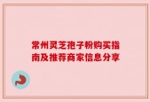 常州灵芝孢子粉购买指南及推荐商家信息分享